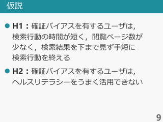 仮説
 H1：確証バイアスを有するユーザは，
検索行動の時間が短く，閲覧ページ数が
少なく，検索結果を下まで見ず手短に
検索行動を終える
 H2：確証バイアスを有するユーザは，
ヘルスリテラシーをうまく活用できない
9
 