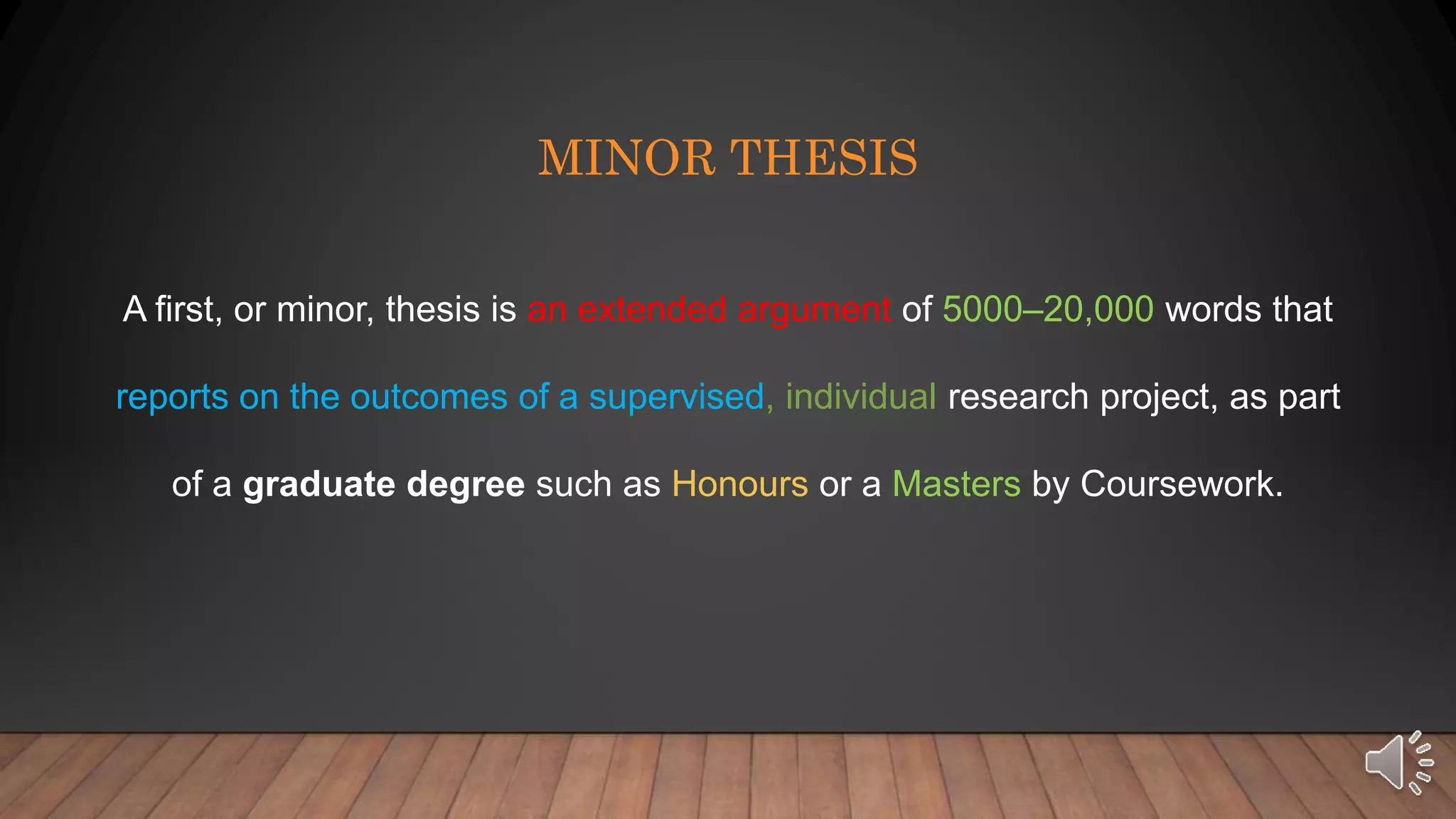 MINOR THESIS
A first, or minor, thesis is an extended argument of 5000–20,000 words that
reports on the outcomes of a supervised, individual research project, as part
of a graduate degree such as Honours or a Masters by Coursework.