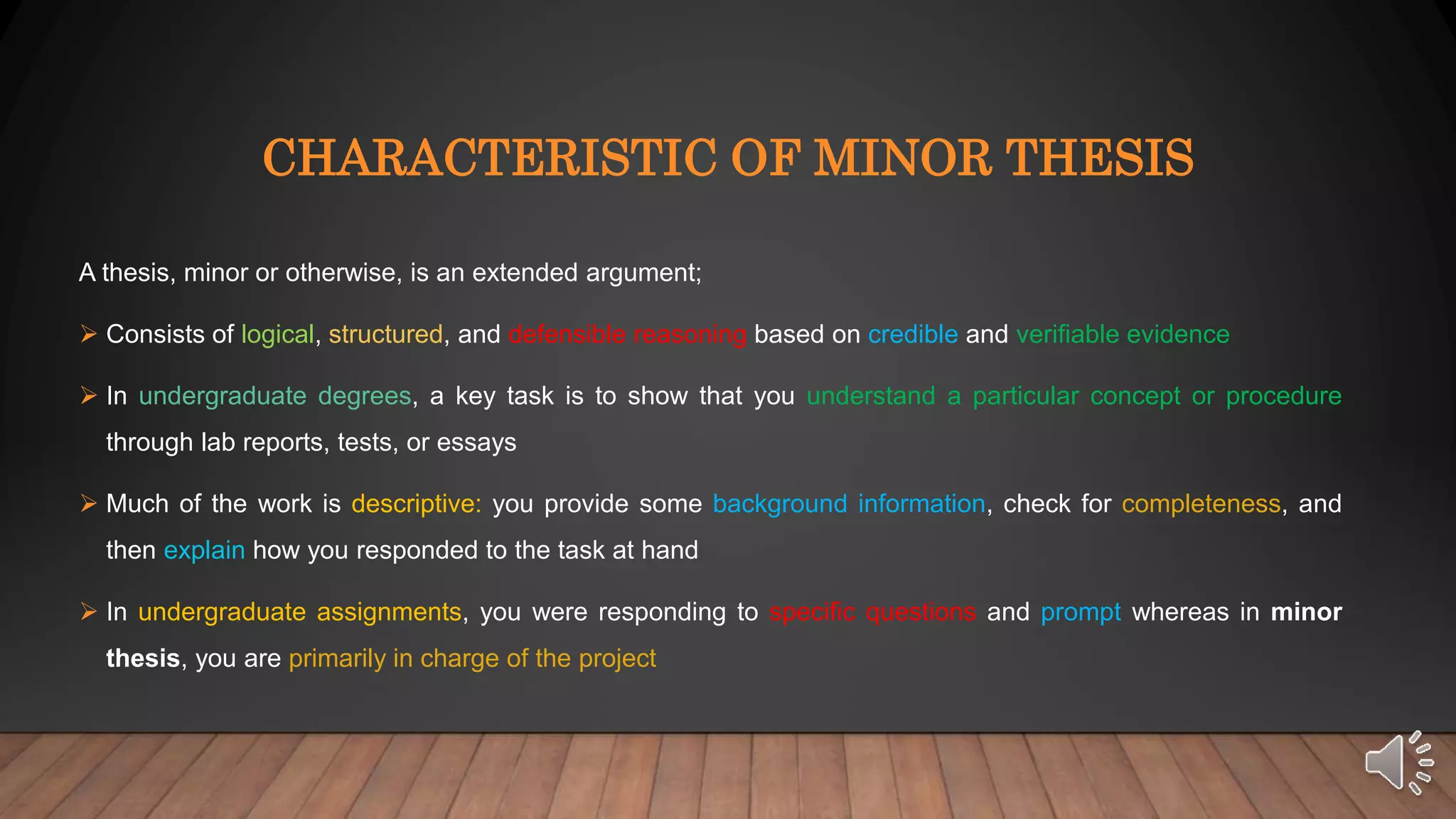 CHARACTERISTIC OF MINOR THESIS
A thesis, minor or otherwise, is an extended argument;
Consists of logical, structured, and defensible reasoning based on credible and verifiable evidence
In undergraduate degrees, a key task is to show that you understand a particular concept or procedure
through lab reports, tests, or essays
Much of the work is descriptive: you provide some background information, check for completeness, and
then explain how you responded to the task at hand
In undergraduate assignments, you were responding to specific questions and prompt whereas in minor
thesis, you are primarily in charge of the project