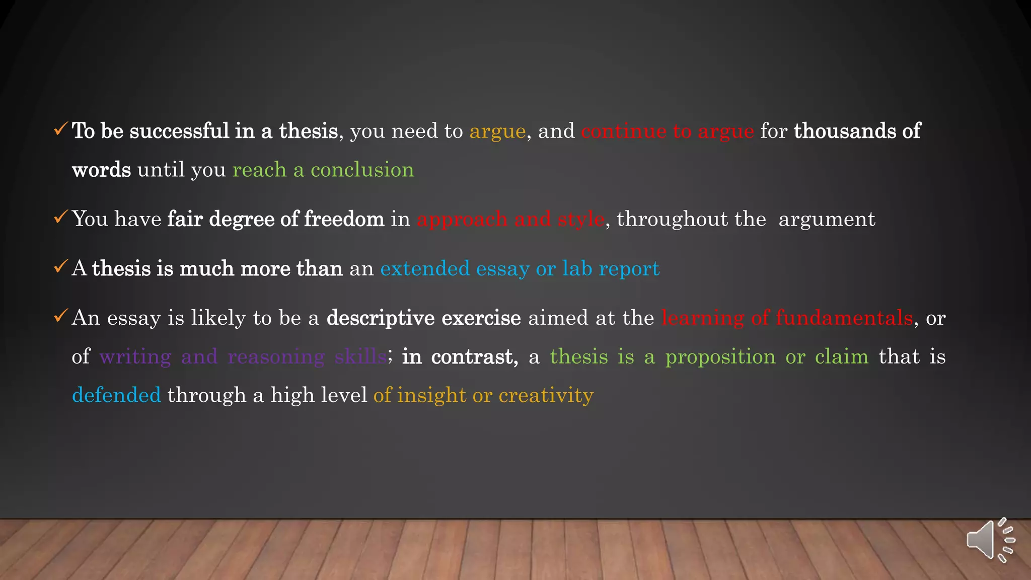 To be successful in a thesis, you need to argue, and continue to argue for thousands of
words until you reach a conclusion
You have fair degree of freedom in approach and style, throughout the argument
A thesis is much more than an extended essay or lab report
An essay is likely to be a descriptive exercise aimed at the learning of fundamentals, or
of writing and reasoning skills; in contrast, a thesis is a proposition or claim that is
defended through a high level of insight or creativity