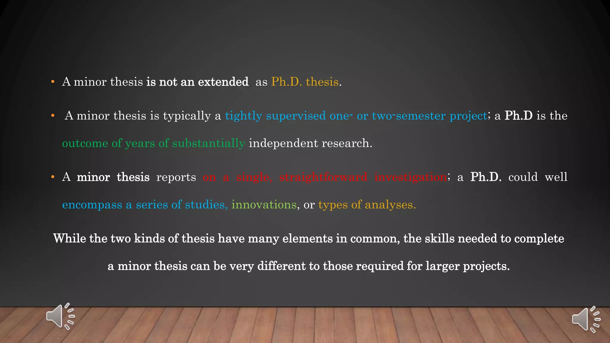 • A minor thesis is not an extended as Ph.D. thesis.
• A minor thesis is typically a tightly supervised one- or two-semester project; a Ph.D is the
outcome of years of substantially independent research.
• A minor thesis reports on a single, straightforward investigation; a Ph.D. could well
encompass a series of studies, innovations, or types of analyses.
While the two kinds of thesis have many elements in common, the skills needed to complete
a minor thesis can be very different to those required for larger projects.