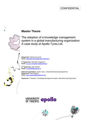 Master Thesis
The adoption of a knowledge management
system in a global manufacturing organization:
A case study at Apollo Tyres Ltd.
Researcher: Adhitya Fernando
Email: adhityafernando@student.utwente.nl
1
st
Supervisor: Marcella Hoogeboom
Email: a.m.g.m.hoogeboom@utwente.nl
2
nd
Supervisor: Bas Kollofel
Email: b.j.kolloffel@utwente.nl
External organization: Apollo Tyres Global Manufacturing Department
Supervisor: Haico Stegink
Email: haico.stegink@apollotyres.com
Keywords: IT Adoption, Knowledge Management System, Manufacturing Organization
CONFIDENTIAL
 