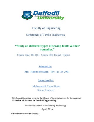 ©Daffodil International University
Faculty of Engineering
Department of Textile Engineering
“Study on different types of sewing faults & their
remedies.”
Course code: TE-4214 Course title: Project (Thesis)
Submitted By:
Md. Rabiul Hossain ID: 121-23-2901
Supervised by:
Mohammad Abdul Baset
Senior Lecturer
This Report Submitted in partial fulfillment of the requirements for the degree of
Bachelor of Science in Textile Engineering
Advance in Apparel Manufacturing Technology
April, 2016
 