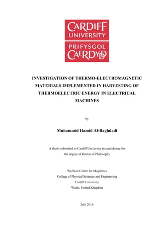 INVESTIGATION OF THERMO-ELECTROMAGNETIC
MATERIALS IMPLEMENTED IN HARVESTING OF
THERMOELECTRIC ENERGY IN ELECTRICAL
MACHINES
by
Muhammid Hamid Al-Baghdadi
A thesis submitted to Cardiff University in candidature for
the degree of Doctor of Philosophy
Wolfson Centre for Magnetics
College of Physical Sciences and Engineering
Cardiff University
Wales, United Kingdom
July 2016
 