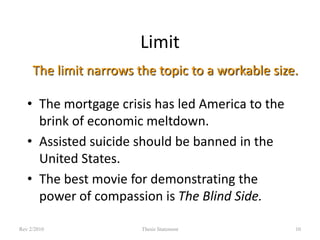 Limit
The limit narrows the topic to a workable size.
• The mortgage crisis has led America to the
brink of economic meltdown.
• Assisted suicide should be banned in the
United States.
• The best movie for demonstrating the
power of compassion is The Blind Side.
Rev 2/2010

Thesis Statement

10

 
