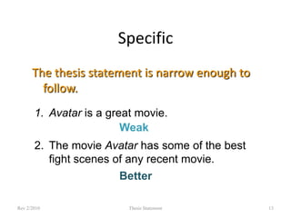 Specific
The thesis statement is narrow enough to
follow.
1. Avatar is a great movie.
Weak
2. The movie Avatar has some of the best
fight scenes of any recent movie.
Better
Rev 2/2010

Thesis Statement

13

 