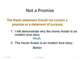 Not a Promise
The thesis statement should not contain a
promise or a statement of purpose.
1. I will demonstrate why the movie Avatar is an
modern love story.
Weak
2. The movie Avatar is an modern love story..
Better
Rev 2/2010

Thesis Statement

14

 