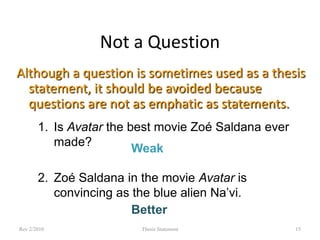 Not a Question
Although a question is sometimes used as a thesis
statement, it should be avoided because
questions are not as emphatic as statements.
1. Is Avatar the best movie Zoé Saldana ever
made?
Weak
2. Zoé Saldana in the movie Avatar is
convincing as the blue alien Na’vi.
Better
Rev 2/2010

Thesis Statement

15

 