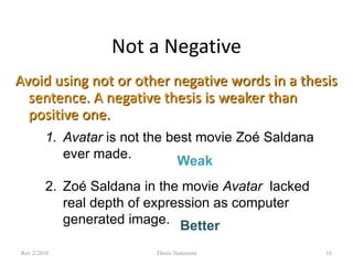 Not a Negative
Avoid using not or other negative words in a thesis
sentence. A negative thesis is weaker than
positive one.
1. Avatar is not the best movie Zoé Saldana
ever made.
Weak
2. Zoé Saldana in the movie Avatar lacked
real depth of expression as computer
generated image. Better
Rev 2/2010

Thesis Statement

16

 