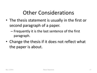 Other Considerations
• The thesis statement is usually in the first or
second paragraph of a paper.
– Frequently it is the last sentence of the first
paragraph.

• Change the thesis if it does not reflect what
the paper is about.

Rev 2/2010

Thesis Statement

17

 