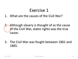 Exercise 1
1. What are the causes of the Civil War?
2. Although slavery is thought of as the cause
of the Civil War, states rights was the true
cause.
3. The Civil War was fought between 1861 and
1865.
Rev 2/2010

Thesis Statement

19

 