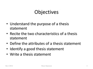 Objectives
• Understand the purpose of a thesis
statement
• Recite the two characteristics of a thesis
statement
• Define the attributes of a thesis statement
• Identify a good thesis statement
• Write a thesis statement
Rev 2/2010

Thesis Statement

2

 