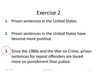 Exercise 2
1. Prison sentences in the United States.
2. Prison sentences in the United States have
become more punitive.
3. Since the 1980s and the War on Crime, prison
sentences for repeat offenders are based
more on punishment than justice.
Rev 2/2010

Thesis Statement

20

 
