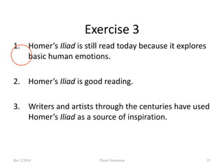 Exercise 3
1. Homer’s Iliad is still read today because it explores
basic human emotions.
2. Homer’s Iliad is good reading.
3. Writers and artists through the centuries have used
Homer’s Iliad as a source of inspiration.

Rev 2/2010

Thesis Statement

21

 