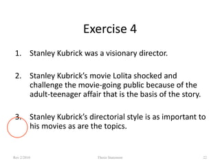Exercise 4
1. Stanley Kubrick was a visionary director.

2. Stanley Kubrick’s movie Lolita shocked and
challenge the movie-going public because of the
adult-teenager affair that is the basis of the story.
3. Stanley Kubrick’s directorial style is as important to
his movies as are the topics.

Rev 2/2010

Thesis Statement

22

 