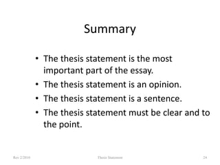 Summary
• The thesis statement is the most
important part of the essay.
• The thesis statement is an opinion.
• The thesis statement is a sentence.
• The thesis statement must be clear and to
the point.

Rev 2/2010

Thesis Statement

24

 