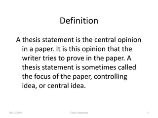 Definition
A thesis statement is the central opinion
in a paper. It is this opinion that the
writer tries to prove in the paper. A
thesis statement is sometimes called
the focus of the paper, controlling
idea, or central idea.

Rev 2/2010

Thesis Statement

3

 