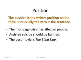 Position
The position is the writers position on the
topic. It is usually the verb in the sentence.
• The mortgage crisis has affected people.
• Assisted suicide should be banned.
• The best movie is The Blind Side.

Rev 2/2010

Thesis Statement

9

 