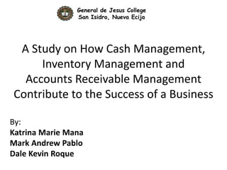 A Study on How Cash Management,
Inventory Management and
Accounts Receivable Management
Contribute to the Success of a Business
By:
Katrina Marie Mana
Mark Andrew Pablo
Dale Kevin Roque
General de Jesus College
San Isidro, Nueva Ecija
 