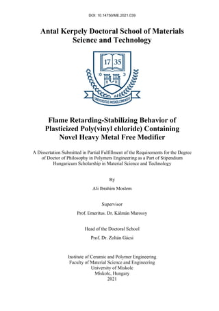 DOI: 10.14750/ME.2021.039
Antal Kerpely Doctoral School of Materials
Science and Technology
Flame Retarding-Stabilizing Behavior of
Plasticized Poly(vinyl chloride) Containing
Novel Heavy Metal Free Modifier
A Dissertation Submitted in Partial Fulfillment of the Requirements for the Degree
of Doctor of Philosophy in Polymers Engineering as a Part of Stipendium
Hungaricum Scholarship in Material Science and Technology
By
Ali Ibrahim Moslem
Supervisor
Prof. Emeritus. Dr. Kálmán Marossy
Head of the Doctoral School
Prof. Dr. Zoltán Gácsi
Institute of Ceramic and Polymer Engineering
Faculty of Material Science and Engineering
University of Miskolc
Miskolc, Hungary
2021
 