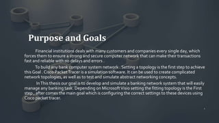 Purpose and Goals
Financial institutions deals with many customers and companies every single day, which
forces them to ensure a strong and secure computer network that can make their transactions
fast and reliable with no delays and errors .
To build any bank computer system network . Setting a topology is the first step to achieve
this Goal . Cisco PacketTracer is a simulation software. It can be used to create complicated
network topologies, as well as to test and simulate abstract networking concepts.
InThis thesis our goal is to develop and simulate a banking network system that will easily
manage any banking task. Depending on MicrosoftVisio setting the fitting topology is the First
step , after comes the main goal which is configuring the correct settings to these devices using
Cisco packet tracer.
1
 
