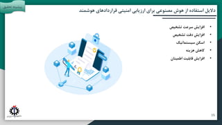 ‫آتی‬ ‫پیشنهادات‬ ‫و‬ ‫بندی‬ ‫جمع‬
‫مقدمه‬
‫تحقیق‬ ‫روش‬
‫هوشمند‬ ‫قراردادهای‬ ‫امنیتی‬ ‫ارزیابی‬ ‫برای‬ ‫مصنوعی‬ ‫هوش‬ ‫از‬ ‫استفاده‬ ‫دالیل‬
‫تحقی‬ ‫پیشینه‬
‫ق‬
•
‫تشخیص‬ ‫سرعت‬ ‫افزایش‬
•
‫تشخیص‬ ‫دقت‬ ‫افزایش‬
•
‫سیستماتیک‬ ‫اسکن‬
•
‫هزینه‬ ‫کاهش‬
•
‫اطمینان‬ ‫قابلیت‬ ‫افزایش‬
15
 