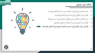 ‫آتی‬ ‫پیشنهادات‬ ‫و‬ ‫بندی‬ ‫جمع‬
‫مقدمه‬
‫تحقیق‬ ‫روش‬
‫تحقیق‬ ‫های‬ ‫شکاف‬
•
‫هوشمند‬ ‫قراردادهای‬ ‫در‬ ‫امنیت‬ ‫ایجاد‬ ‫فرایند‬ ‫استانداردسازی‬ ‫عدم‬
•
‫هوشمند‬ ‫قراردادهای‬ ‫امنیت‬ ‫ارزیابی‬ ‫جامع‬ ‫مدل‬ ‫فقدان‬
•
‫ها‬‫پذیری‬‫آسیب‬ ‫جدیدترین‬ ‫با‬ ‫مطابق‬ ‫امنیتی‬ ‫های‬‫لیست‬‫چک‬ ‫نبود‬
•
‫مصنوعی‬ ‫هوش‬ ‫از‬ ‫استفاده‬ ‫با‬ ‫امن‬ ‫کدنویسی‬ ‫ابزار‬ ‫فقدان‬
•
‫هوشمند‬ ‫قراردادهای‬ ‫اعتبارسنجی‬ ‫و‬ ‫تست‬ ‫برای‬ ‫جامع‬ ‫ابزار‬ ‫فقدان‬
‫تحقی‬ ‫پیشینه‬
‫ق‬
16
 