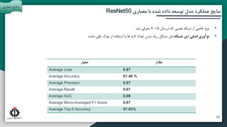 ‫آتی‬ ‫پیشنهادات‬ ‫و‬ ‫بندی‬ ‫جمع‬
‫مقدمه‬
‫تحقیق‬ ‫روش‬
‫معماری‬ ‫با‬ ‫شده‬ ‫داده‬ ‫توسعه‬ ‫مدل‬ ‫عملکرد‬ ‫نتایج‬
ResNet50
‫مقدار‬
‫معیار‬
0.67
Average Loss
87.48 %
Average Accuracy
0.87
Average Precision
0.87
Average Recall
0.98
Average AUC
0.87
Average Micro-Averaged F1 Score
97.83%
Average Top-5 Accuracy
•
‫درسال‬ ‫که‬ ‫عصبی‬ ‫شبکه‬ ‫از‬ ‫خاصی‬ ‫نوع‬
2015
‫شد‬ ‫معرفی‬
.
•
‫شبکه‬ ‫این‬ ‫اصلی‬ ‫نوآوری‬
:
‫مانده‬ ‫باقی‬ ‫بلوک‬ ‫از‬ ‫استفاده‬ ‫با‬ ‫ها‬ ‫الیه‬ ‫تعداد‬ ‫شدن‬ ‫زیاد‬ ‫مشکل‬ ‫حل‬
‫تحقی‬ ‫نتایج‬
‫ق‬
28
 