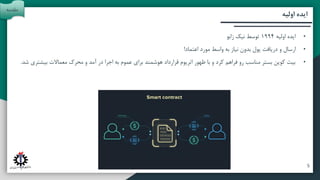 ‫آتی‬ ‫پیشنهادات‬ ‫و‬ ‫بندی‬ ‫جمع‬
‫تحقیق‬ ‫روش‬
‫اولیه‬ ‫ایده‬
•
‫اولیه‬ ‫ایده‬
1994
‫زابو‬ ‫نیک‬ ‫توسط‬
•
‫اعتماد‬ ‫مورد‬ ‫واسط‬ ‫به‬ ‫نیاز‬ ‫بدون‬ ‫پول‬ ‫دریافت‬ ‫و‬ ‫ارسال‬
!
•
‫بیشت‬ ‫معماالت‬ ‫محرک‬ ‫و‬ ‫آمد‬ ‫در‬ ‫اجرا‬ ‫به‬ ‫عموم‬ ‫برای‬ ‫هوشمند‬ ‫قرارداد‬ ‫اتریوم‬ ‫ظهور‬ ‫با‬ ‫و‬ ‫کرد‬ ‫فراهم‬ ‫رو‬ ‫مناسب‬ ‫بستر‬ ‫کوین‬ ‫بیت‬
‫شد‬ ‫ری‬
.
‫مقدمه‬
5
 