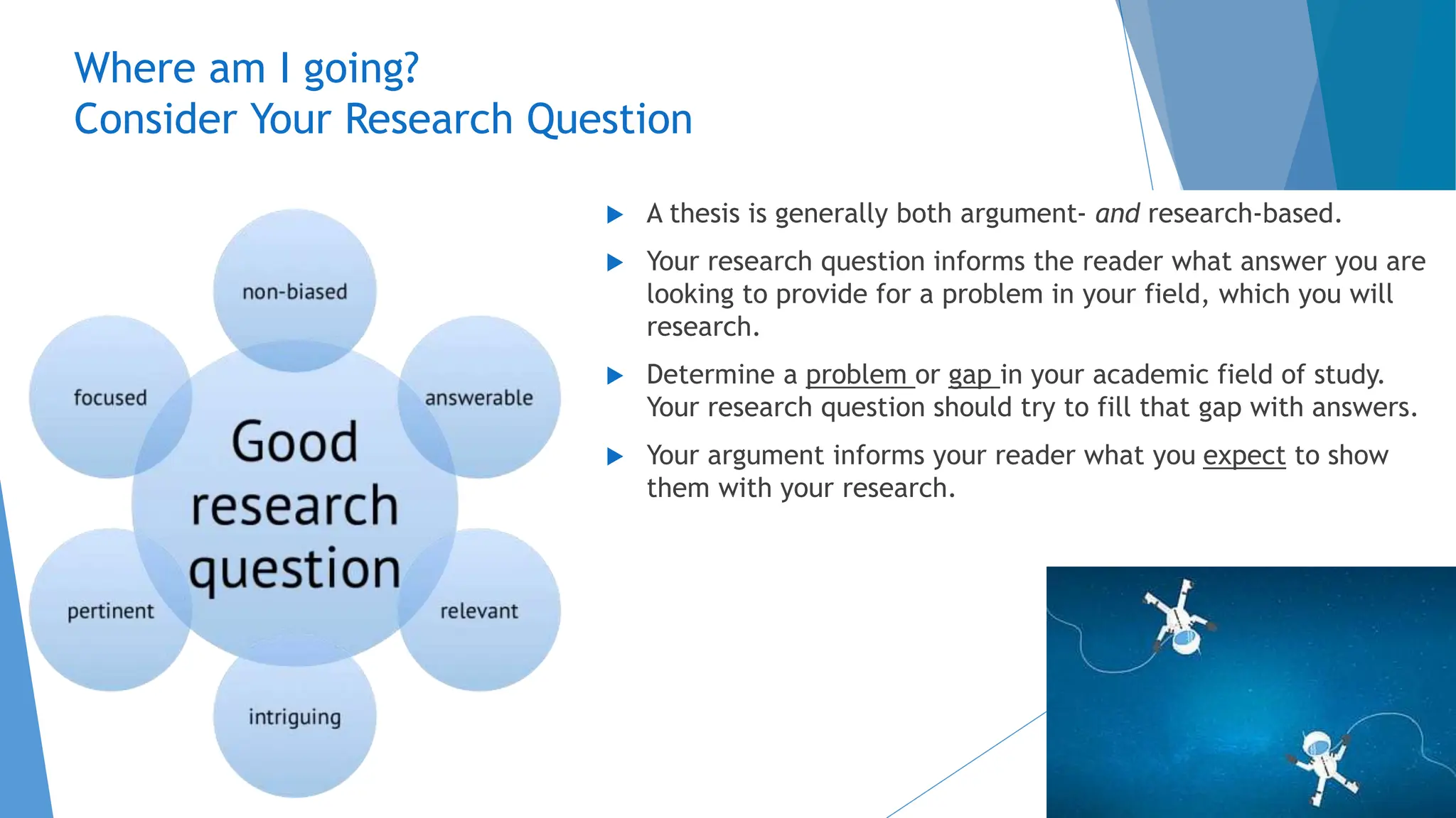 Where am I going?
Consider Your Research Question
 A thesis is generally both argument- and research-based.
 Your research question informs the reader what answer you are
looking to provide for a problem in your field, which you will
research.
 Determine a problem or gap in your academic field of study.
Your research question should try to fill that gap with answers.
 Your argument informs your reader what you expect to show
them with your research.
 
