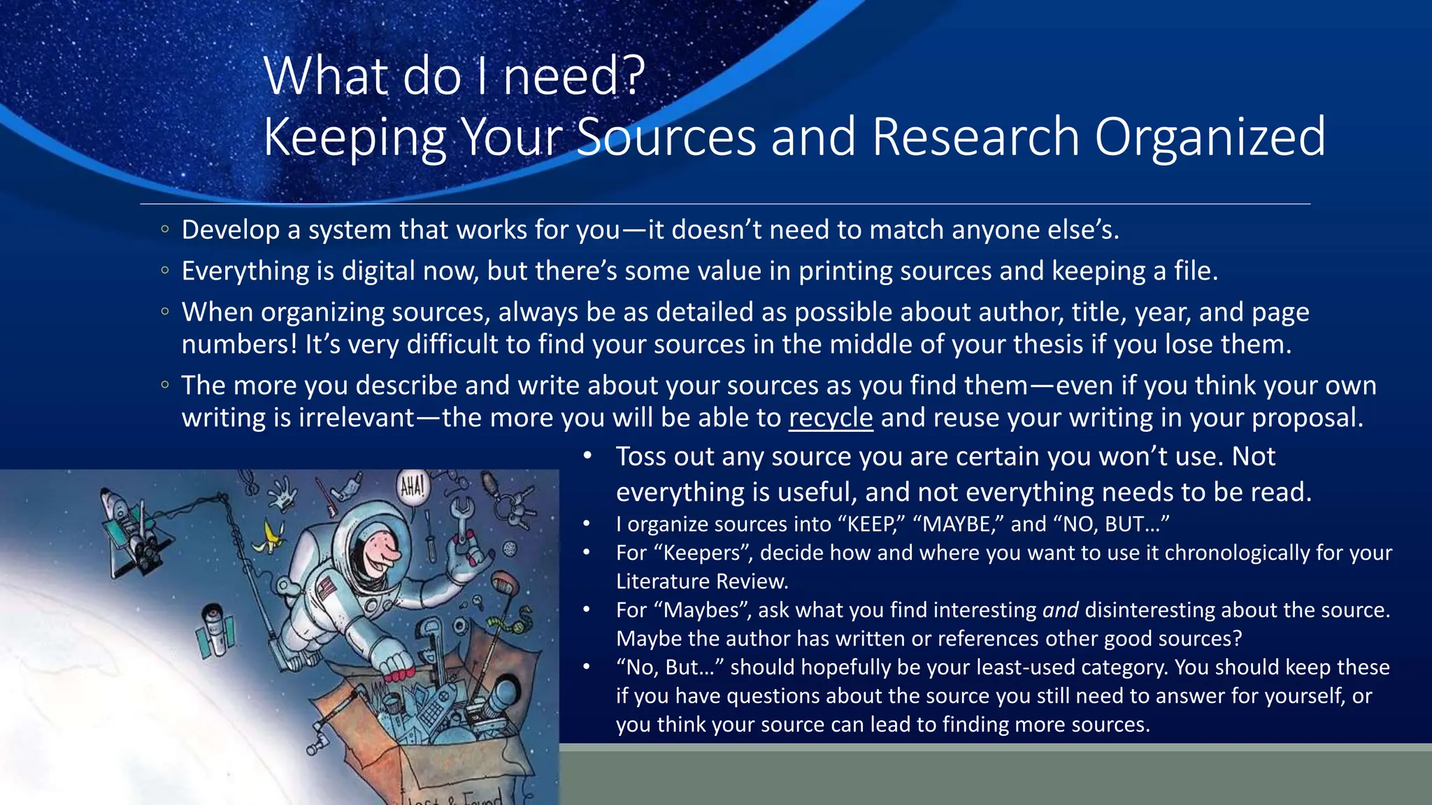 What do I need?
Keeping Your Sources and Research Organized
◦ Develop a system that works for you—it doesn’t need to match anyone else’s.
◦ Everything is digital now, but there’s some value in printing sources and keeping a file.
◦ When organizing sources, always be as detailed as possible about author, title, year, and page
numbers! It’s very difficult to find your sources in the middle of your thesis if you lose them.
◦ The more you describe and write about your sources as you find them—even if you think your own
writing is irrelevant—the more you will be able to recycle and reuse your writing in your proposal.
• Toss out any source you are certain you won’t use. Not
everything is useful, and not everything needs to be read.
• I organize sources into “KEEP,” “MAYBE,” and “NO, BUT…”
• For “Keepers”, decide how and where you want to use it chronologically for your
Literature Review.
• For “Maybes”, ask what you find interesting and disinteresting about the source.
Maybe the author has written or references other good sources?
• “No, But…” should hopefully be your least-used category. You should keep these
if you have questions about the source you still need to answer for yourself, or
you think your source can lead to finding more sources.
 