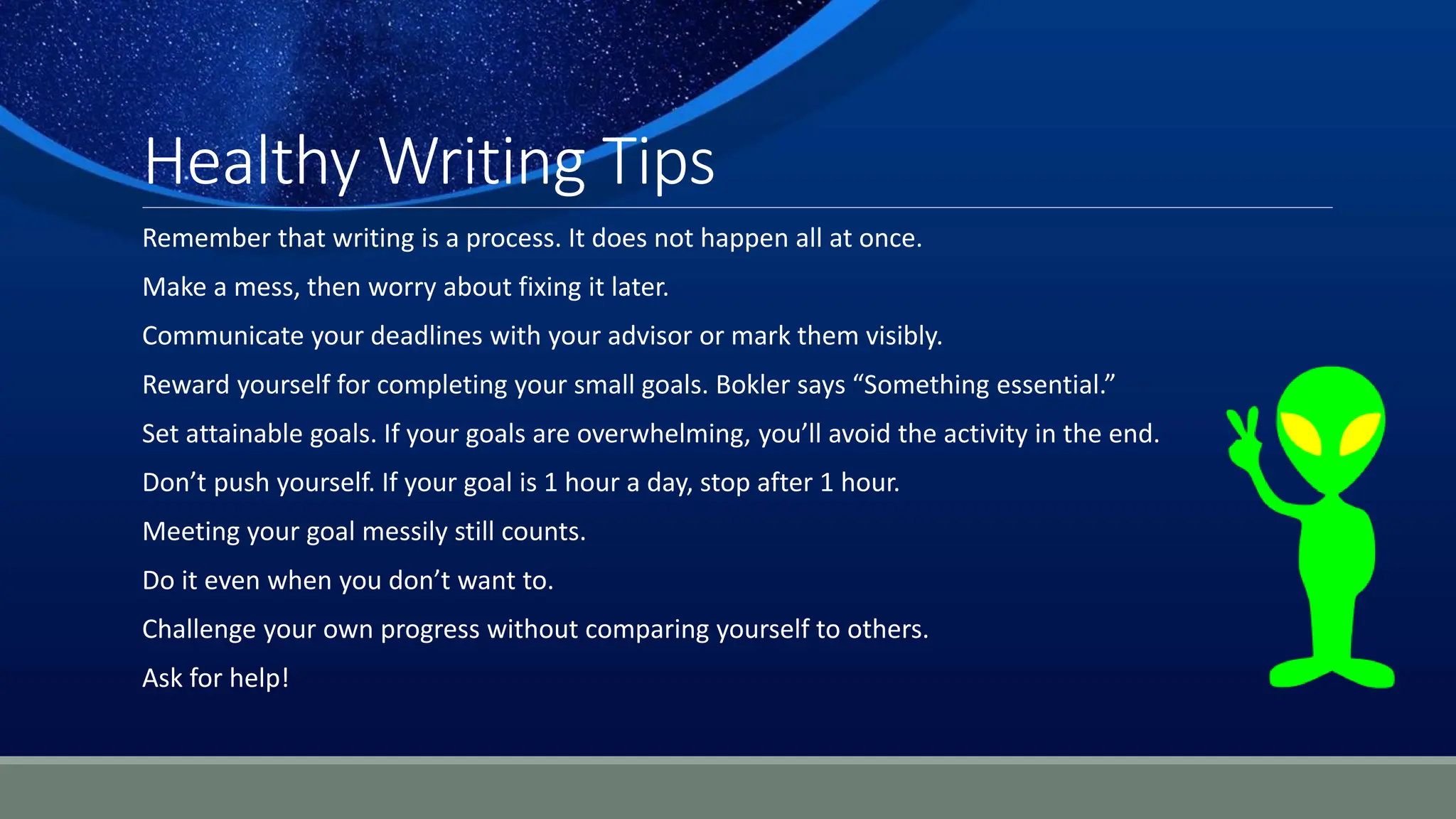 Healthy Writing Tips
Remember that writing is a process. It does not happen all at once.
Make a mess, then worry about fixing it later.
Communicate your deadlines with your advisor or mark them visibly.
Reward yourself for completing your small goals. Bokler says “Something essential.”
Set attainable goals. If your goals are overwhelming, you’ll avoid the activity in the end.
Don’t push yourself. If your goal is 1 hour a day, stop after 1 hour.
Meeting your goal messily still counts.
Do it even when you don’t want to.
Challenge your own progress without comparing yourself to others.
Ask for help!
 