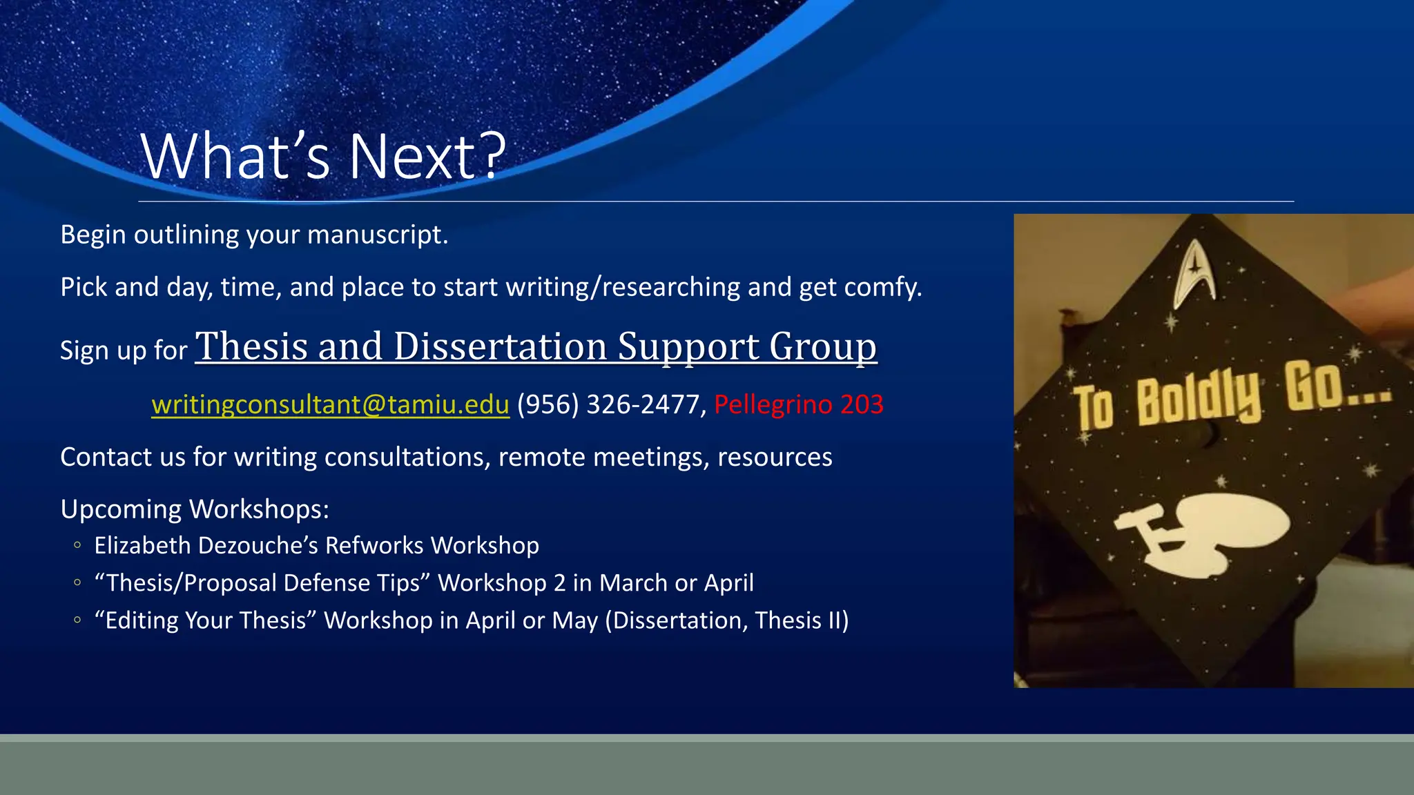 What’s Next?
Begin outlining your manuscript.
Pick and day, time, and place to start writing/researching and get comfy.
Sign up for Thesis and Dissertation Support Group
writingconsultant@tamiu.edu (956) 326-2477, Pellegrino 203
Contact us for writing consultations, remote meetings, resources
Upcoming Workshops:
◦ Elizabeth Dezouche’s Refworks Workshop
◦ “Thesis/Proposal Defense Tips” Workshop 2 in March or April
◦ “Editing Your Thesis” Workshop in April or May (Dissertation, Thesis II)
 