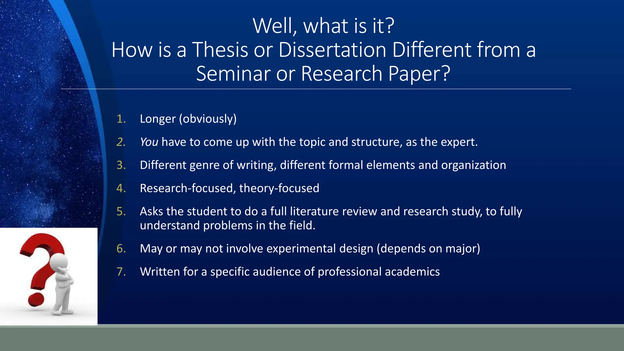 Well, what is it?
How is a Thesis or Dissertation Different from a
Seminar or Research Paper?
1. Longer (obviously)
2. You have to come up with the topic and structure, as the expert.
3. Different genre of writing, different formal elements and organization
4. Research-focused, theory-focused
5. Asks the student to do a full literature review and research study, to fully
understand problems in the field.
6. May or may not involve experimental design (depends on major)
7. Written for a specific audience of professional academics
 