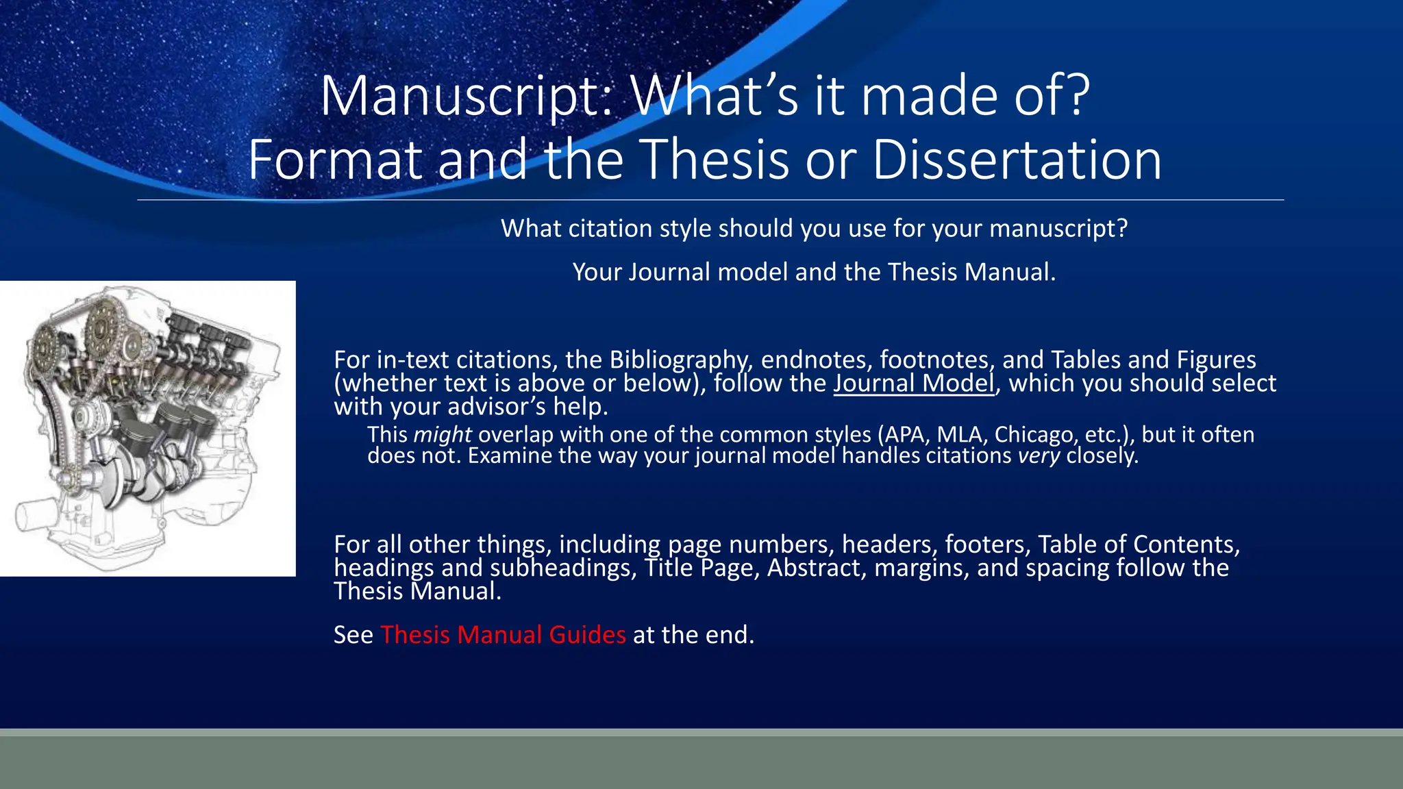 Manuscript: What’s it made of?
Format and the Thesis or Dissertation
What citation style should you use for your manuscript?
Your Journal model and the Thesis Manual.
For in-text citations, the Bibliography, endnotes, footnotes, and Tables and Figures
(whether text is above or below), follow the Journal Model, which you should select
with your advisor’s help.
This might overlap with one of the common styles (APA, MLA, Chicago, etc.), but it often
does not. Examine the way your journal model handles citations very closely.
For all other things, including page numbers, headers, footers, Table of Contents,
headings and subheadings, Title Page, Abstract, margins, and spacing follow the
Thesis Manual.
See Thesis Manual Guides at the end.
 