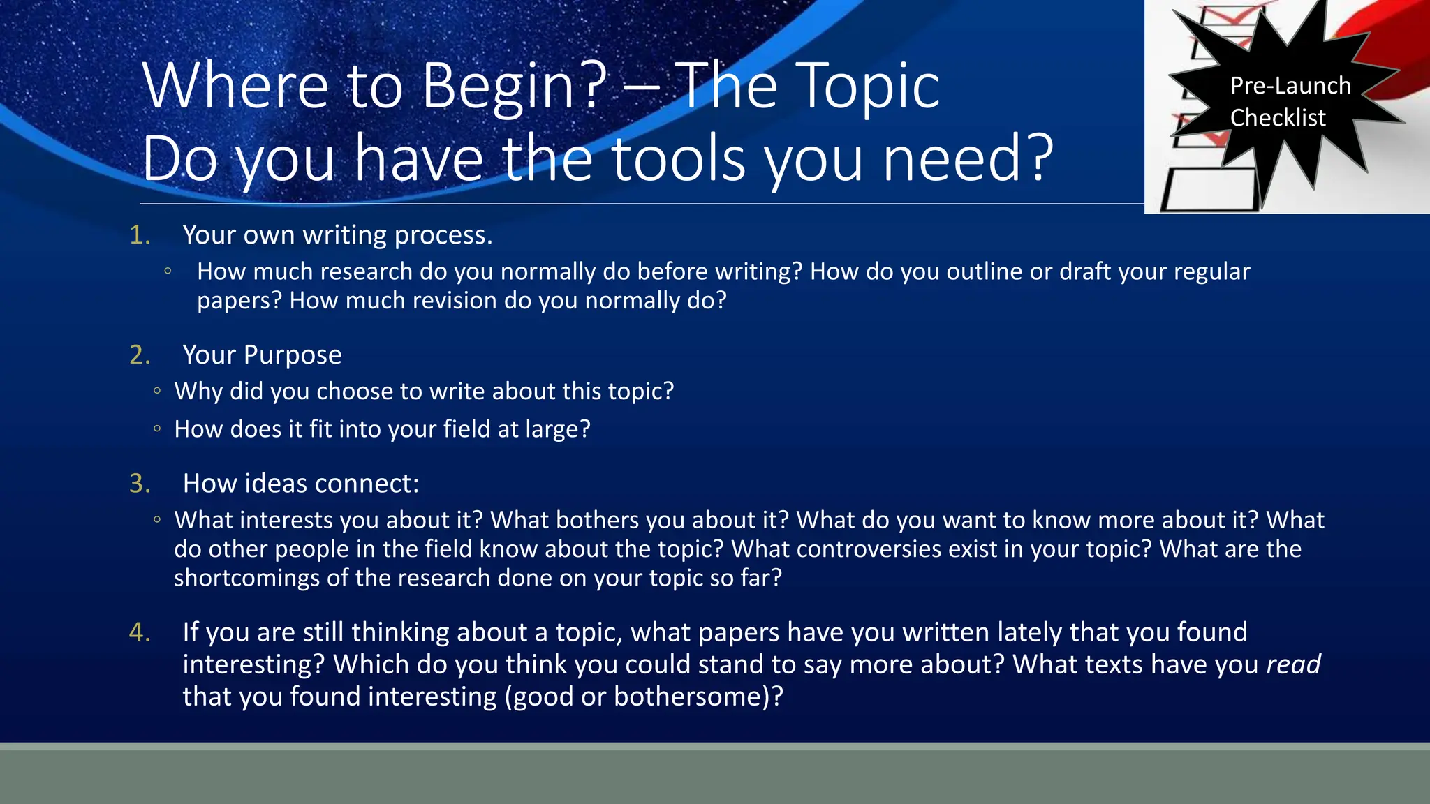 Where to Begin? – The Topic
Do you have the tools you need?
1. Your own writing process.
◦ How much research do you normally do before writing? How do you outline or draft your regular
papers? How much revision do you normally do?
2. Your Purpose
◦ Why did you choose to write about this topic?
◦ How does it fit into your field at large?
3. How ideas connect:
◦ What interests you about it? What bothers you about it? What do you want to know more about it? What
do other people in the field know about the topic? What controversies exist in your topic? What are the
shortcomings of the research done on your topic so far?
4. If you are still thinking about a topic, what papers have you written lately that you found
interesting? Which do you think you could stand to say more about? What texts have you read
that you found interesting (good or bothersome)?
Pre-Launch
Checklist
 