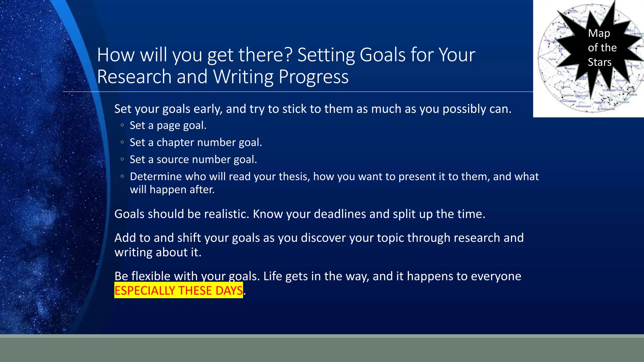 How will you get there? Setting Goals for Your
Research and Writing Progress
Set your goals early, and try to stick to them as much as you possibly can.
◦ Set a page goal.
◦ Set a chapter number goal.
◦ Set a source number goal.
◦ Determine who will read your thesis, how you want to present it to them, and what
will happen after.
Goals should be realistic. Know your deadlines and split up the time.
Add to and shift your goals as you discover your topic through research and
writing about it.
Be flexible with your goals. Life gets in the way, and it happens to everyone
ESPECIALLY THESE DAYS.
Map
of the
Stars
 