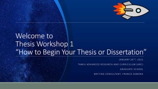 Welcome to
Thesis Workshop 1
“How to Begin Your Thesis or Dissertation”
JANUARY 26 TH, 2021
TAMIU ADVANCED RESEARCH AND CURRICULUM (ARC)
GRADUATE SCHOOL
WRITING CONSULTANT, FRANCO ZAMORA
 