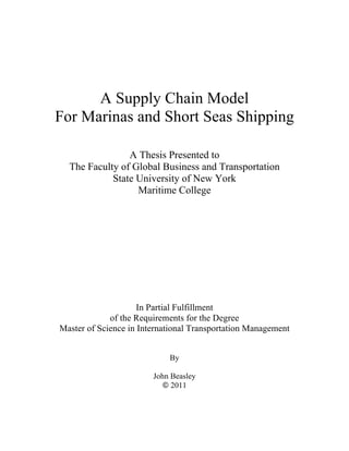 A Supply Chain Model
For Marinas and Short Seas Shipping
A Thesis Presented to
The Faculty of Global Business and Transportation
State University of New York
Maritime College
In Partial Fulfillment
of the Requirements for the Degree
Master of Science in International Transportation Management
By
John Beasley
© 2011
 