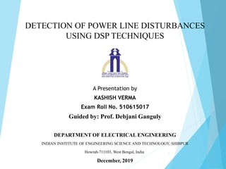 DETECTION OF POWER LINE DISTURBANCES
USING DSP TECHNIQUES
A Presentation by
KASHISH VERMA
Exam Roll No. 510615017
Guided by: Prof. Debjani Ganguly
DEPARTMENT OF ELECTRICAL ENGINEERING
INDIAN INSTITUTE OF ENGINEERING SCIENCE AND TECHNOLOGY, SHIBPUR
Howrah-711103, West Bengal, India
December, 2019
1
 