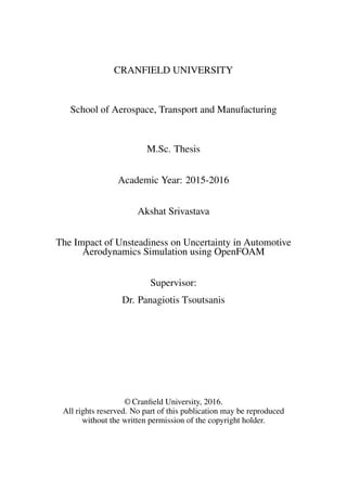 CRANFIELD UNIVERSITY
School of Aerospace, Transport and Manufacturing
M.Sc. Thesis
Academic Year: 2015-2016
Akshat Srivastava
The Impact of Unsteadiness on Uncertainty in Automotive
Aerodynamics Simulation using OpenFOAM
Supervisor:
Dr. Panagiotis Tsoutsanis
© Cranﬁeld University, 2016.
All rights reserved. No part of this publication may be reproduced
without the written permission of the copyright holder.
 