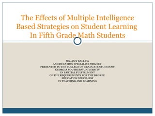 MS. AMY BALLEW AN EDUCATION SPECIALIST PROJECT  PRESENTED TO THE COLLEGE OF GRADUATE STUDIES OF GEORGIA SOUTHERN UNIVERSITY IN PARTIAL FULFILLMENT OF THE REQUIREMENTS FOR THE DEGREE  EDUCATION SPECIALIST IN TEACHING AND LEARNING The Effects of Multiple Intelligence Based Strategies on Student Learning  In Fifth Grade Math Students 