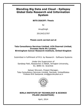 Blending Big Data and Cloud - Epilepsy
Global Data Research and Information
System
BITS ZG629T: Thesis
by
AnupSingh
2012HZ12707
Thesis work carried out at
Tata Consultancy Services Limited, LCH.Clearnet Limited,
Investec Bank Plc London,
Birmingham Cancer Research Institute, United Kingdom
Submitted in fulfillment of M.S. by Research - Software Systems
Under the Supervision of
Sandeep Patil, Researcher in NASA, Arlington University,
Ex. BARC Sr. Scientist
Kalwar Shivram, Project Manager,
Tata Consultancy Services Limited, SanJose, UnitedStates
Professor B.M. Deshpande, bmd@goa.bits-pilani.ac.in
BIRLA INSTITUTE OF TECHNOLOGY & SCIENCE
PILANI (RAJASTHAN)
April, 2014
 