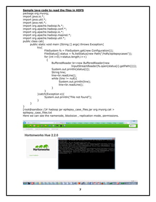 Sample java code to read the files in HDFS
package org.myorg;
import java.io.*;
import java.util.*;
import java.net.*;
import org.apache.hadoop.fs.*;
import org.apache.hadoop.conf.*;
import org.apache.hadoop.io.*;
import org.apache.hadoop.mapred.*;
import org.apache.hadoop.util.*;
public class cat{
public static void main (String [] args) throws Exception{
try{
FileSystem fs = FileSystem.get(new Configuration());
FileStatus[] status = fs.listStatus(new Path("/hdfs/epilepsycases"));
for (int i=0;i<status.length;i++)
{
BufferedReader br=new BufferedReader(new
InputStreamReader(fs.open(status[i].getPath())));
System.out.println(status[i]);
String line;
line=br.readLine();
while (line != null){
System.out.println(line);
line=br.readLine();
}
}
}catch(Exception e){
System.out.println("File not found");
}
}
}
[root@sandbox /]# hadoop jar epilepsy_case_files.jar org.myorg.cat >
epilepsy_case_files.txt
Here we can see the namenode, blocksize , replication mode, permissions.
7
 