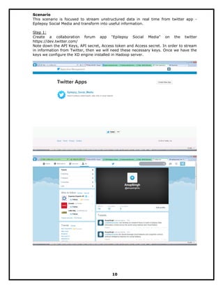 Scenario
This scenario is focused to stream unstructured data in real time from twitter app -
Epilepsy Social Media and transform into useful information.
Step 1:
Create a collaboration forum app "Epilepsy Social Media" on the twitter
https://dev.twitter.com/
Note down the API Keys, API secret, Access token and Access secret. In order to stream
in information from Twitter, then we will need these necessary keys. Once we have the
keys we configure the XD engine installed in Hadoop server.
10
 