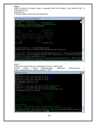Step2:
Login to Spring XD engine under a separate shell from hadoop. Test whether hdfs is
accessible or not.
hadoop fs ls /
It should display some files and directories
Step 3
Create the tweet stream on collaboration forum in Spring XD
stream create --name epilepsytweets --definition "twitterstream --
track='epilepsysociety, epilepsy society' | hdfs"
11
 