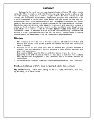 ABSTRACT
Epilepsy is the most common neurological disorder affecting 65 million people
worldwide. While medications and other treatments help many people of all ages who
live with epilepsy, more than a million people continue to have seizures that can
severely limit their school achievements, employment prospects and participation in all
of life's experiences. It strikes most often among the very young and the very old,
although anyone can develop epilepsy at any age. Its prevalence is greater than autism
spectrum disorder, cerebral palsy, multiple sclerosis and Parkinson's disease combined.
Despite how common it is and major advances in diagnosis and treatment, epilepsy is
among the least understood of major chronic medical conditions, even though one in
three adults knows someone with the disorder. Epilepsy Global Data Research and
Information System is aimed to leverage Big Data, Cloud Computing, Datawarehouse
features to build a global system which will help the doctors, neurosurgeons to use the
information and methodologies to treat the childrens and people worldwide.
Objectives
 This initiative is aimed to build a federated database of medical information and
services that act to serve as the platform for medical research into neurological
cases of epilepsy.
 Providing access to very large data sets on patients with different neurological
disorders help the researchers, doctors, surgeons to make efficient decisions and
share their experiences.
 Best treatment to be given to childrens and other people all over the world.
 System to enrich and enhance its knowledge base so as to stimulate new questions
about Epilepsy and its symptoms – and, ultimately, lead to the fruitful answers on
its treatment.
 To harness super-computer power and capabilties of Big Data and Cloud Computing.
Broad Academic Area of Work: Cloud Computing, Big Data, Datawarehouse.
Key words: Hadoop, Twitter Apps, Spring XD, HBASE, HDFS, MapReduce, Hue, Hive,
Pig, HCatalog, JSON Serde, Flume.
 