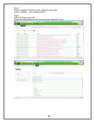 Step 5
Stop or undeploy the stream after collecting some data.
stream undeploy --name epilepsytweets
Step 6
Refine the Data using Hive
Create the tables based on the streamed data collected in Hive.
16
 