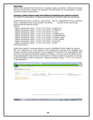 Use Cases
Collect and represent the information on epilepsy types, symptoms, medicines and pros
and cons of the same. Collect and represent the information on neurosurgeons, success
scenarios handled, publications.
Scenario: Collect doctors data from different hospitals and research centres
The HIVE ETL script below in Hadoop will load the list of doctors data into warehouse.
create table tbl_doctor ( id string, name string, age int, hospitalname string, expertise
string, publications_link string, profile_info string, country string, city string)
insert overwrite table tbl_doctor
SELECT
regexp_extract(col_value, '^(?:([^,]*),?){1}', 1) doctor_id,
regexp_extract(col_value, '^(?:([^,]*),?){2}', 1) fullname,
regexp_extract(col_value, '^(?:([^,]*),?){10}', 1) age,
regexp_extract(col_value, '^(?:([^,]*),?){3}', 1) organisation,
regexp_extract(col_value, '^(?:([^,]*),?){11}', 1) specialisation,
regexp_extract(col_value, '^(?:([^,]*),?){8}', 1) articles_cited,
regexp_extract(col_value, '^(?:([^,]*),?){13}', 1) wiki_profile,
regexp_extract(col_value, '^(?:([^,]*),?){4}', 1) Country,
regexp_extract(col_value, '^(?:([^,]*),?){5}', 1) City
from temp_doctor;
LOAD DATA INPATH '/user/hue/Doctors_List.csv' OVERWRITE INTO TABLE tbl_doctors
We can customise our script based on the information received from hospitals and
research centres. Columns position can be toggled For example if the specialisation field
from list of of doctors of Hinduja hospital is at position 11 the we go by the below script.
If the specialisation field from list of of doctors of Fortis hospital is at position 14 the we
modify the below script for statement "regexp_extract(col_value, '^(?:([^,]*),?){14}',
1) specialisation".
18
 