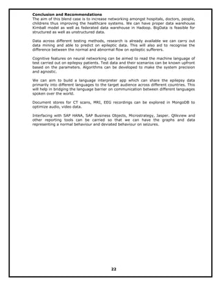 Conclusion and Recommendations
The aim of this blend case is to increase networking amongst hospitals, doctors, people,
childrens thus improving the healthcare systems. We can have proper data warehouse
Kimball model as well as federated data warehouse in Hadoop. BigData is feasible for
structured as well as unstructured data.
Data across different testing methods, research is already available we can carry out
data mining and able to predict on epileptic data. This will also aid to recognise the
difference between the normal and abnormal flow on epileptic sufferers.
Cognitive features on neural networking can be aimed to read the machine language of
test carried out on epilepsy patients. Test data and their scenarios can be known upfront
based on the parameters. Algorithms can be developed to make the system precision
and agnostic.
We can aim to build a language interpreter app which can share the epilepsy data
primarily into different languages to the target audience across different countries. This
will help in bridging the language barrier on communication between different languages
spoken over the world.
Document stores for CT scans, MRI, EEG recordings can be explored in MongoDB to
optimize audio, video data.
Interfacing with SAP HANA, SAP Business Objects, Microstrategy, Jasper. Qlikview and
other reporting tools can be carried so that we can have the graphs and data
representing a normal behaviour and deviated behaviour on seizures.
22
 